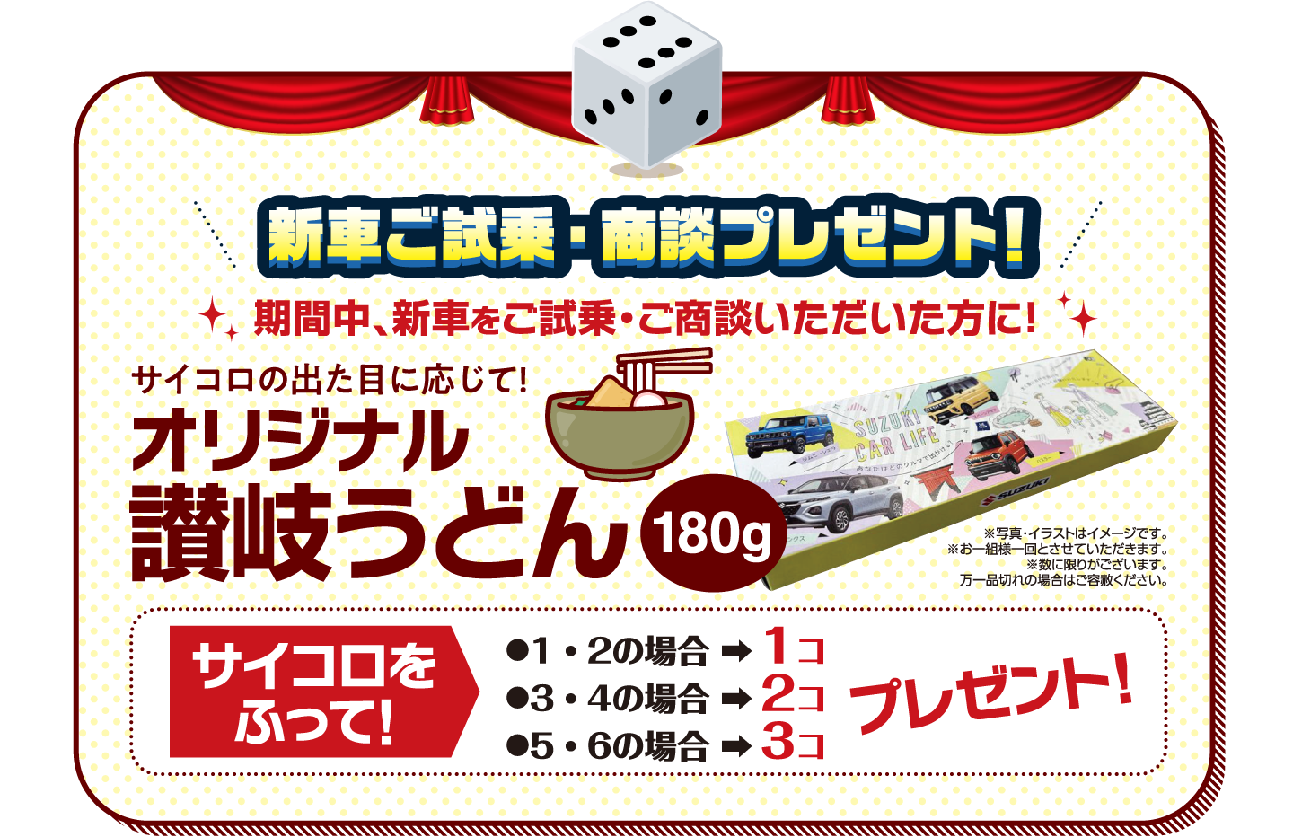 新車ご試乗・商談 プレゼント! 期間中、新車をご試乗・ご商談いただいた方に！ サイコロの出た目に応じて! オリジナル 讃岐うどん 180g ※写真・イラストはイメージです。※お一組様一回とさせていただきます。※数に限りがございます。万一品切れの場合はご容赦ください。サイコロをふって! ●1・2の場合 ➡︎ 1コ ●3・4の場合 ➡︎ 2コ ●5・6の場合 ➡︎ 3コ プレゼント!