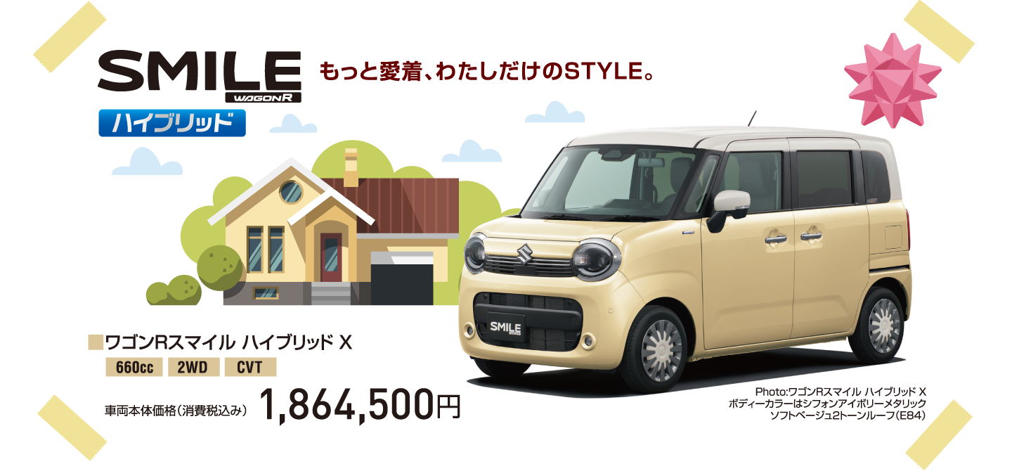 SMILE ハイブリッド もっと愛着、わたしだけのSTYLE。■ワゴンRスマイル ハイブリッド X 660cc 2WD CVT 車両本体価格（消費税込み） 1,864,500円 Photo:ワゴンRスマイル ハイブリッド X ボディーカラーはシフォンアイボリーメタリック ソフトベージュ2トーンルーフ（E84）