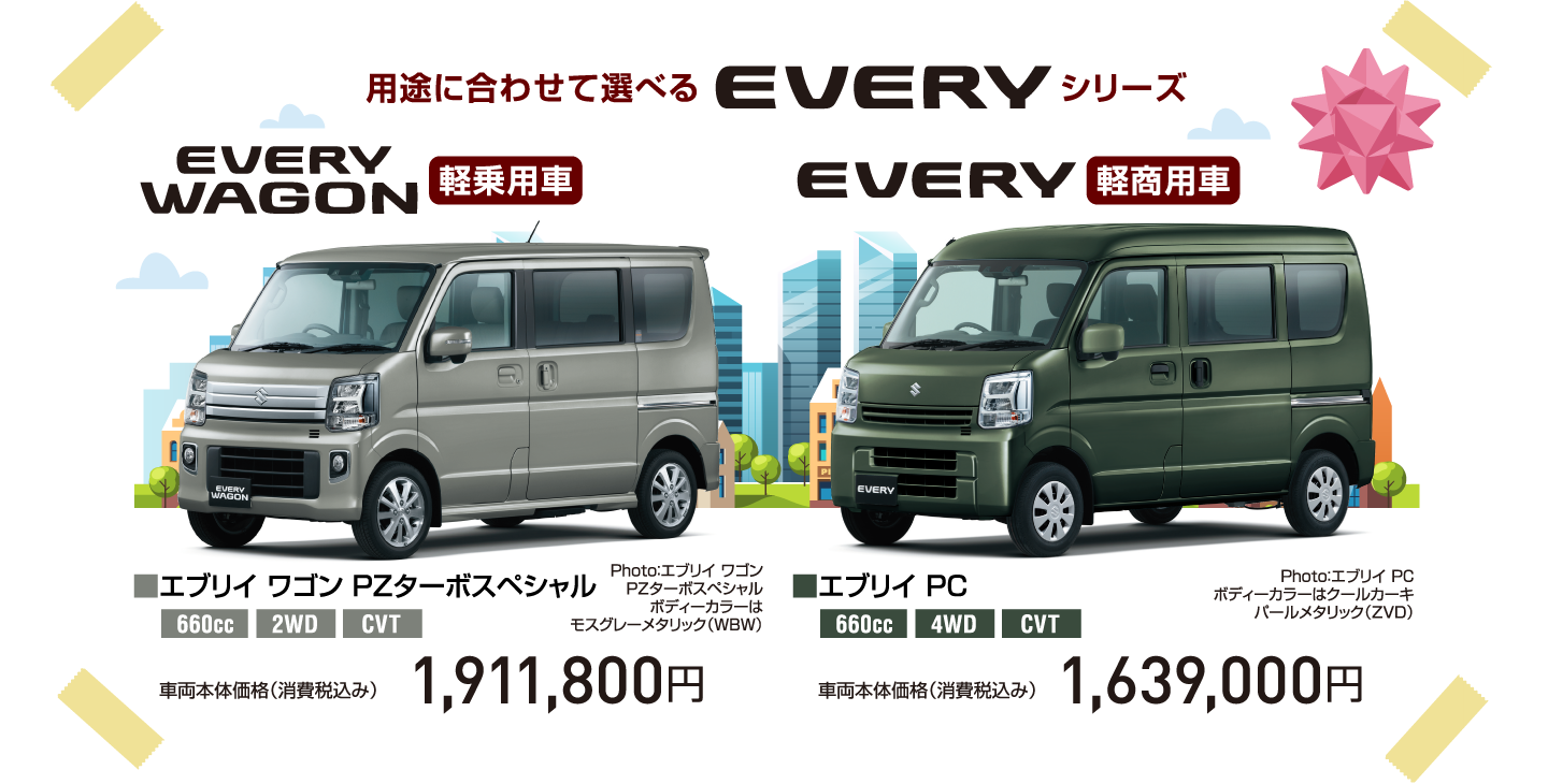 用途に合わせて選べる EVERY シリーズ EVERY WAGON 軽乗用車 Photo：エブリイ ワゴン PZターボスペシャル ボディーカラーは モスグレーメタリック（WBW） ■エブリイ ワゴン PZターボスペシャル 660cc 2WD CVT 車両本体価格（消費税込み） 1,911,800円 EVERY 軽商用車 Photo：エブリイ PC ボディーカラーはクールカーキ パールメタリック（ZVD） ■エブリイ PC 660cc 4WD CVT 車両本体価格（消費税込み） 1,639,000円
