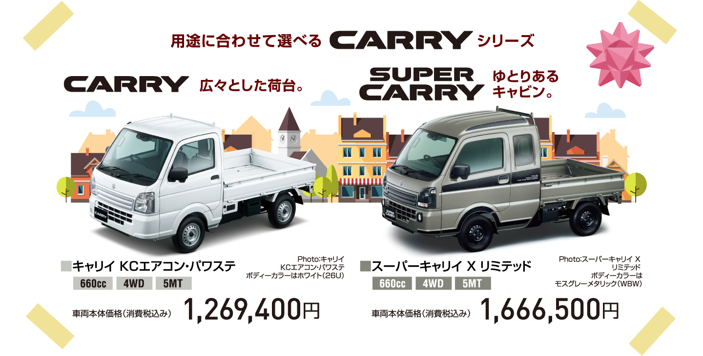 用途に合わせて選べる CARRY シリーズ CARRY 広々とした荷台。Photo：キャリイ KCエアコン・パワステ ボディーカラーはホワイト（26U） ■キャリイ KCエアコン・パワステ 660cc 4WD 5MT 車両本体価格（消費税込み） 1,269,400円 SUPER CARRY ゆとりあるキャビン。 Photo：スーパーキャリイ X リミテッド ボディーカラーはモスグレーメタリック（WBW） ■スーパーキャリイ X リミテッド 660cc 4WD 5MT 車両本体価格（消費税込み） 1,666,500円