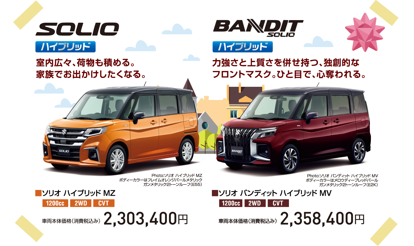 SOLIO ハイブリッド 室内広々、荷物も積める。家族でお出かけしたくなる。 Photo：ソリオ ハイブリッド MZ ボディーカラーはフレイムオレンジパールメタリック ガンメタリック2トーンルーフ（E55） ■ソリオ ハイブリッド MZ 1200cc 2WD CVT 車両本体価格（消費税込み） 2,303,400円 BANDIT SOLIO ハイブリッド 力強さと上質さを併せ持つ、独創的なフロントマスク。ひと目で、心奪われる。 Photo:ソリオ バンディット ハイブリッド MV ボディーカラーはメロウディープレッドパールガンメタリック2トーンルーフ（E2K） ■ソリオ バンディット ハイブリッド MV 1200cc 2WD CVT 車両本体価格（消費税込み） 2,358,400円