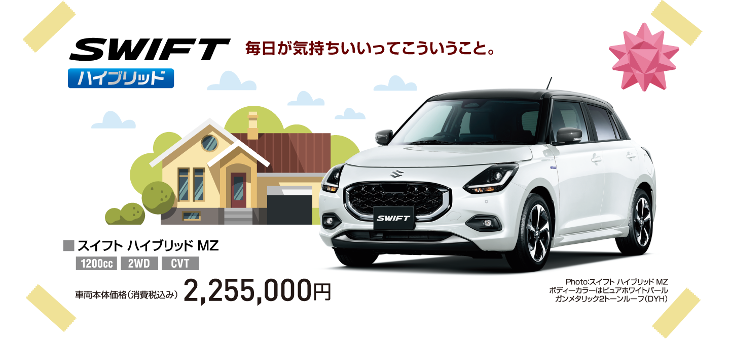 SWIFT ハイブリッド 毎日が気持ちいいってこういうこと。 Photo：スイフト ハイブリッド MZ ボディーカラーはピュアホワイトパール ガンメタリック2トーンルーフ（DYH） ■スイフト ハイブリッド MZ 1200cc 2WD CVT 車両本体価格（消費税込み） 2,255,000円