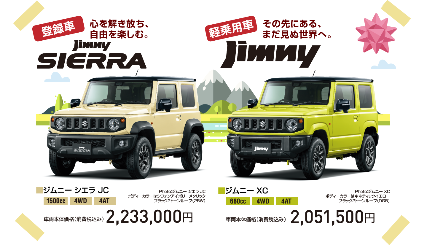登録車 心を解き放ち、自由を楽しむ。jimny SIERRA Photo：ジムニー シエラ JC ボディーカラーはシフォンアイボリーメタリック ブラック2トーンルーフ（2BW） ■ジムニー シエラ JC 1500cc 4WD 4AT 車両本体価格（消費税込み） 2,233,000円 軽乗用車 その先にある、まだ見ぬ世界へ。jimny Photo：ジムニー XC ボディーカラーはキネティックイエロー ブラック2トーンルーフ（DG5） ■ジムニー XC 660cc 4WD 4AT 車両本体価格（消費税込み） 2,051,500円