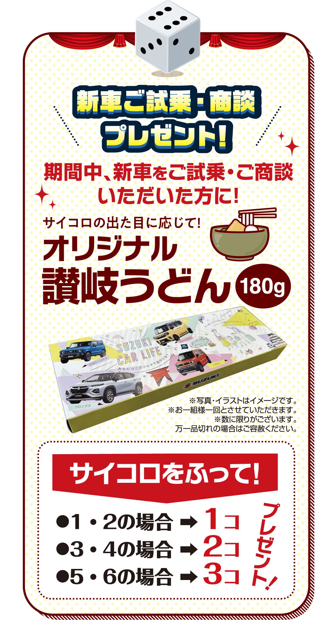 新車ご試乗・商談 プレゼント! 期間中、新車をご試乗・ご商談いただいた方に！ サイコロの出た目に応じて! オリジナル 讃岐うどん 180g ※写真・イラストはイメージです。※お一組様一回とさせていただきます。※数に限りがございます。万一品切れの場合はご容赦ください。サイコロをふって! ●1・2の場合 ➡︎ 1コ ●3・4の場合 ➡︎ 2コ ●5・6の場合 ➡︎ 3コ プレゼント!