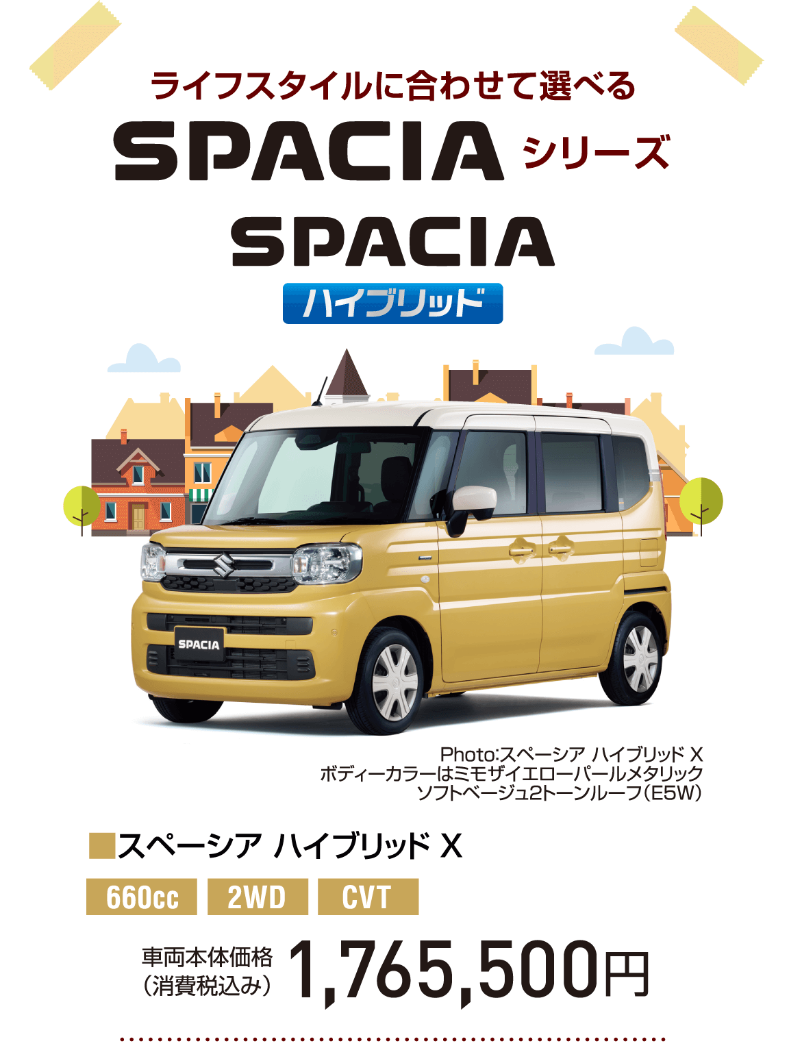 ライフスタイルに合わせて選べる SPACIA シリーズ SPACIA ハイブリッド Photo：スペーシア ハイブリッド X ボディーカラーはミモザイエローパールメタリック ソフトベージュ2トーンルーフ（E5W） ■スペーシア ハイブリッド X 660cc 2WD CVT 車両本体価格 （消費税込み） 1,765,500円
