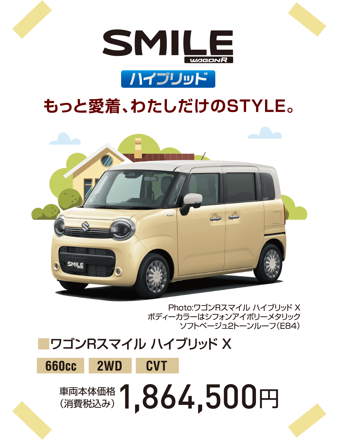 SMILE ハイブリッド もっと愛着、わたしだけのSTYLE。■ワゴンRスマイル ハイブリッド X 660cc 2WD CVT 車両本体価格（消費税込み） 1,864,500円 Photo:ワゴンRスマイル ハイブリッド X ボディーカラーはシフォンアイボリーメタリック ソフトベージュ2トーンルーフ（E84）