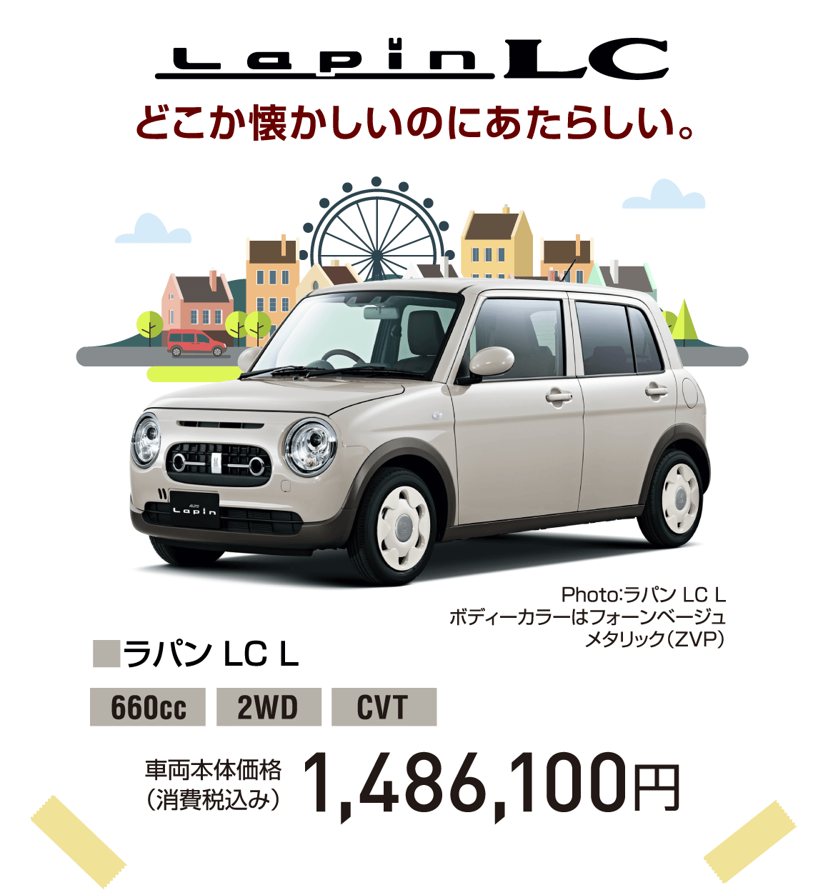 Lapin LC どこか懐かしいのにあたらしい。 Photo：ラパン LC L ボディーカラーはフォーンベージュ メタリック（ZVP） ■ラパン LC L 660cc 2WD CVT 車両本体価格（消費税込み） 1,486,100円