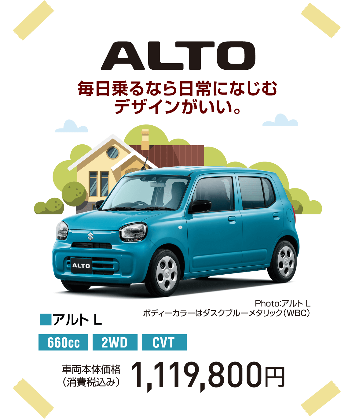 ALTO 毎日乗るなら日常になじむデザインがいい。 Photo：アルト L ボディーカラーはダスクブルーメタリック（WBC） ■アルト L 660cc 2WD CVT 車両本体価格（消費税込み） 1,119,800円