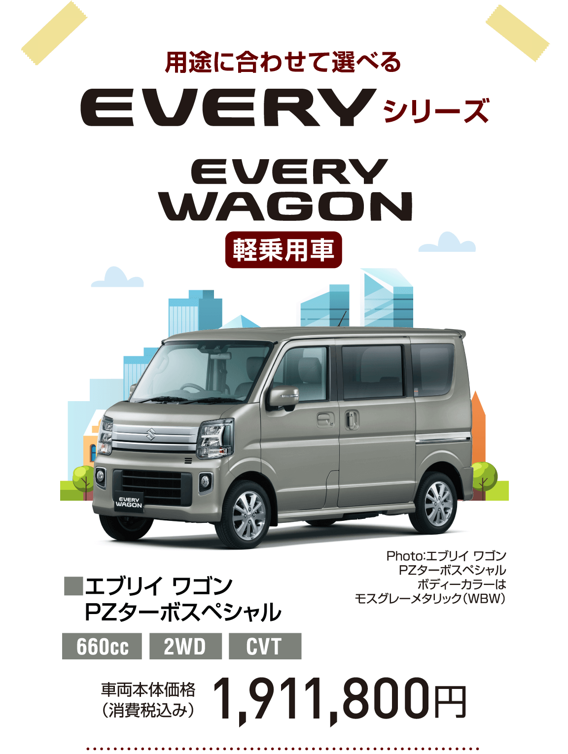 用途に合わせて選べる EVERY シリーズ EVERY WAGON 軽乗用車 Photo：エブリイ ワゴン PZターボスペシャル ボディーカラーは モスグレーメタリック（WBW） ■エブリイ ワゴン PZターボスペシャル 660cc 2WD CVT 車両本体価格（消費税込み） 1,911,800円