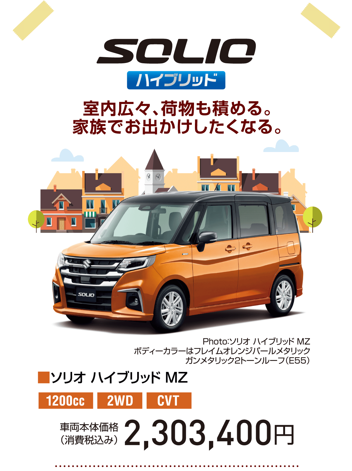 SOLIO ハイブリッド 室内広々、荷物も積める。家族でお出かけしたくなる。 Photo：ソリオ ハイブリッド MZ ボディーカラーはフレイムオレンジパールメタリック ガンメタリック2トーンルーフ（E55） ■ソリオ ハイブリッド MZ 1200cc 2WD CVT 車両本体価格（消費税込み） 2,303,400円
