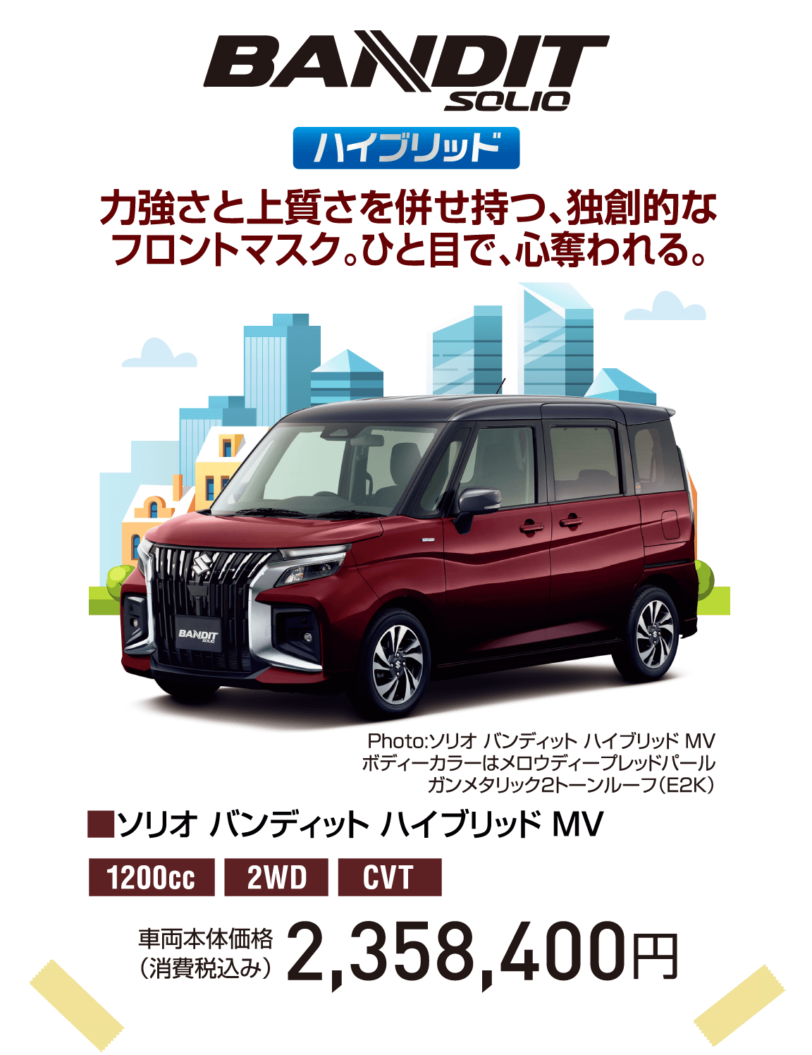 BANDIT SOLIO ハイブリッド 力強さと上質さを併せ持つ、独創的なフロントマスク。ひと目で、心奪われる。 Photo:ソリオ バンディット ハイブリッド MV ボディーカラーはメロウディープレッドパールガンメタリック2トーンルーフ（E2K） ■ソリオ バンディット ハイブリッド MV 1200cc 2WD CVT 車両本体価格（消費税込み） 2,358,400円