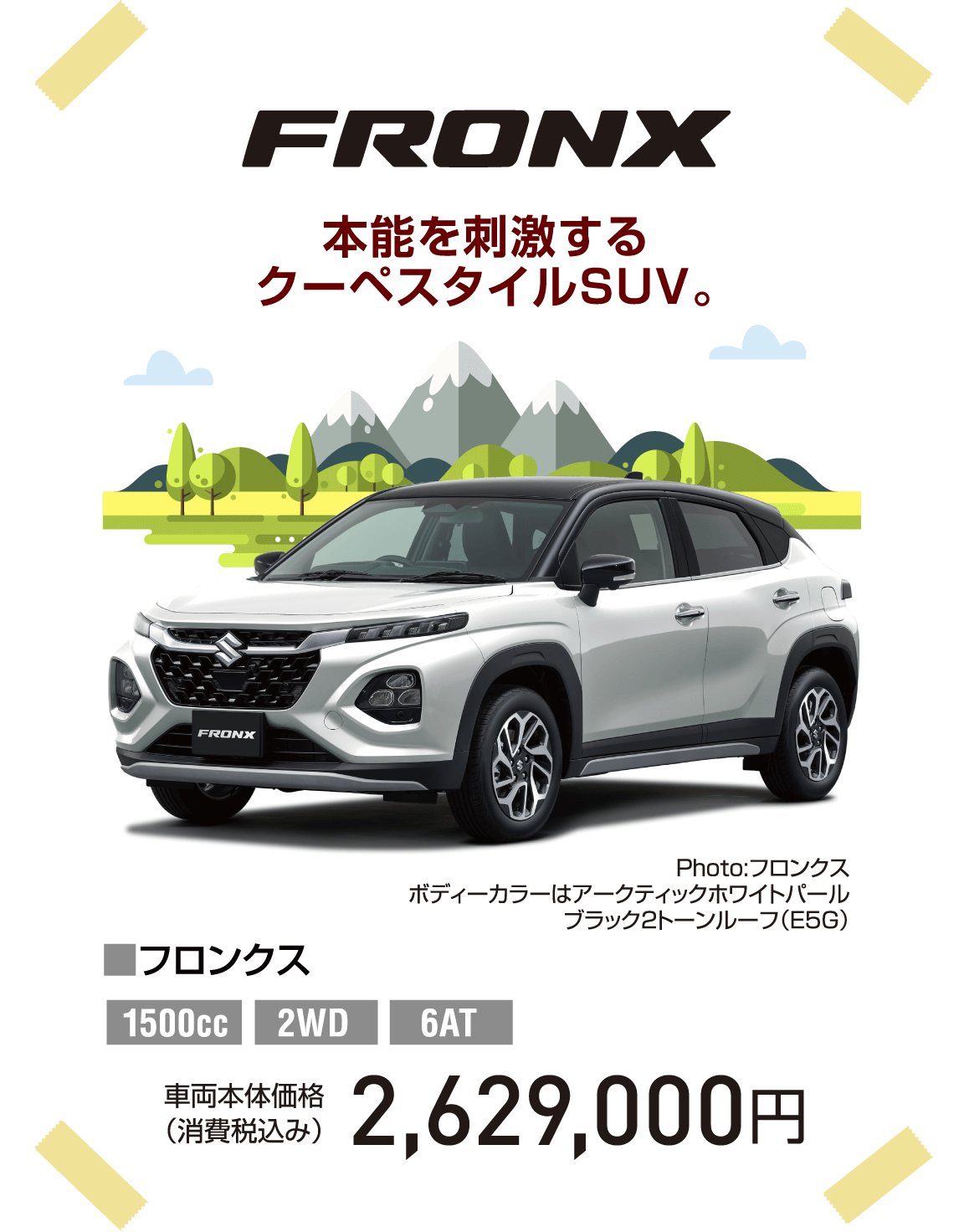 FRONX 本能を刺激するクーペスタイルSUV。 Photo:フロンクス ボディーカラーはアークティックホワイトパール  ブラック2トーンルーフ（E5G） ■フロンクス 1500cc 2WD 6AT 車両本体価格（消費税込み） 2,629,000円