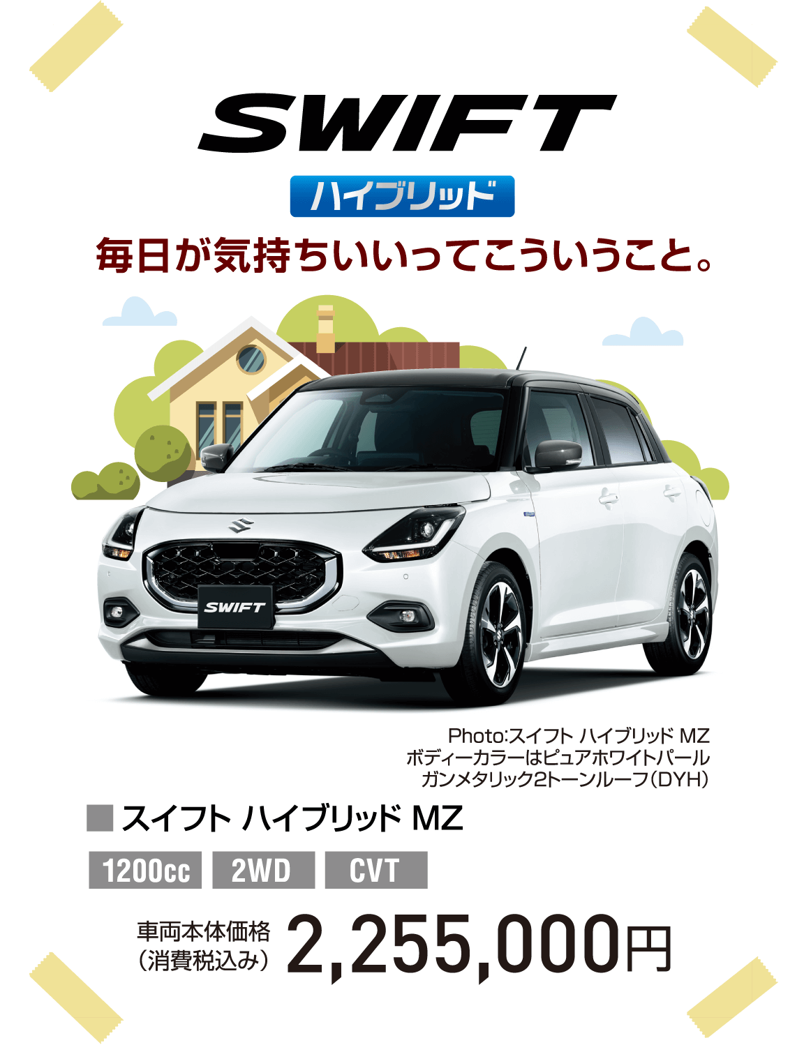 SWIFT ハイブリッド 毎日が気持ちいいってこういうこと。 Photo：スイフト ハイブリッド MZ ボディーカラーはピュアホワイトパール ガンメタリック2トーンルーフ（DYH） ■スイフト ハイブリッド MZ 1200cc 2WD CVT 車両本体価格（消費税込み） 2,255,000円