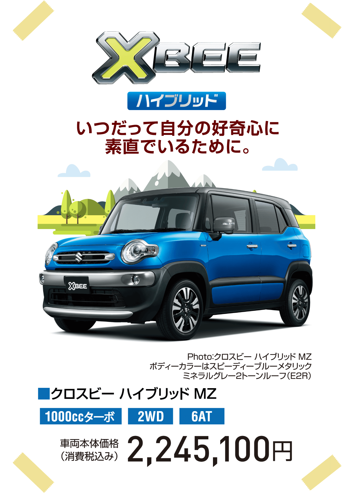 XBEE ハイブリッド いつだって自分の好奇心に素直でいるために。 Photo：クロスビー ハイブリッド MZ ボディーカラーはスピーディーブルーメタリック ミネラルグレー2トーンルーフ（E2R） ■クロスビー ハイブリッド MZ 1000ccターボ 2WD 6AT 車両本体価格（消費税込み） 2,245,100円