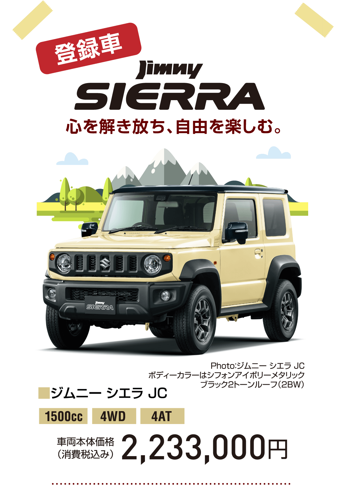 登録車 心を解き放ち、自由を楽しむ。jimny SIERRA Photo：ジムニー シエラ JC ボディーカラーはシフォンアイボリーメタリック ブラック2トーンルーフ（2BW） ■ジムニー シエラ JC 1500cc 4WD 4AT 車両本体価格（消費税込み） 2,233,000円