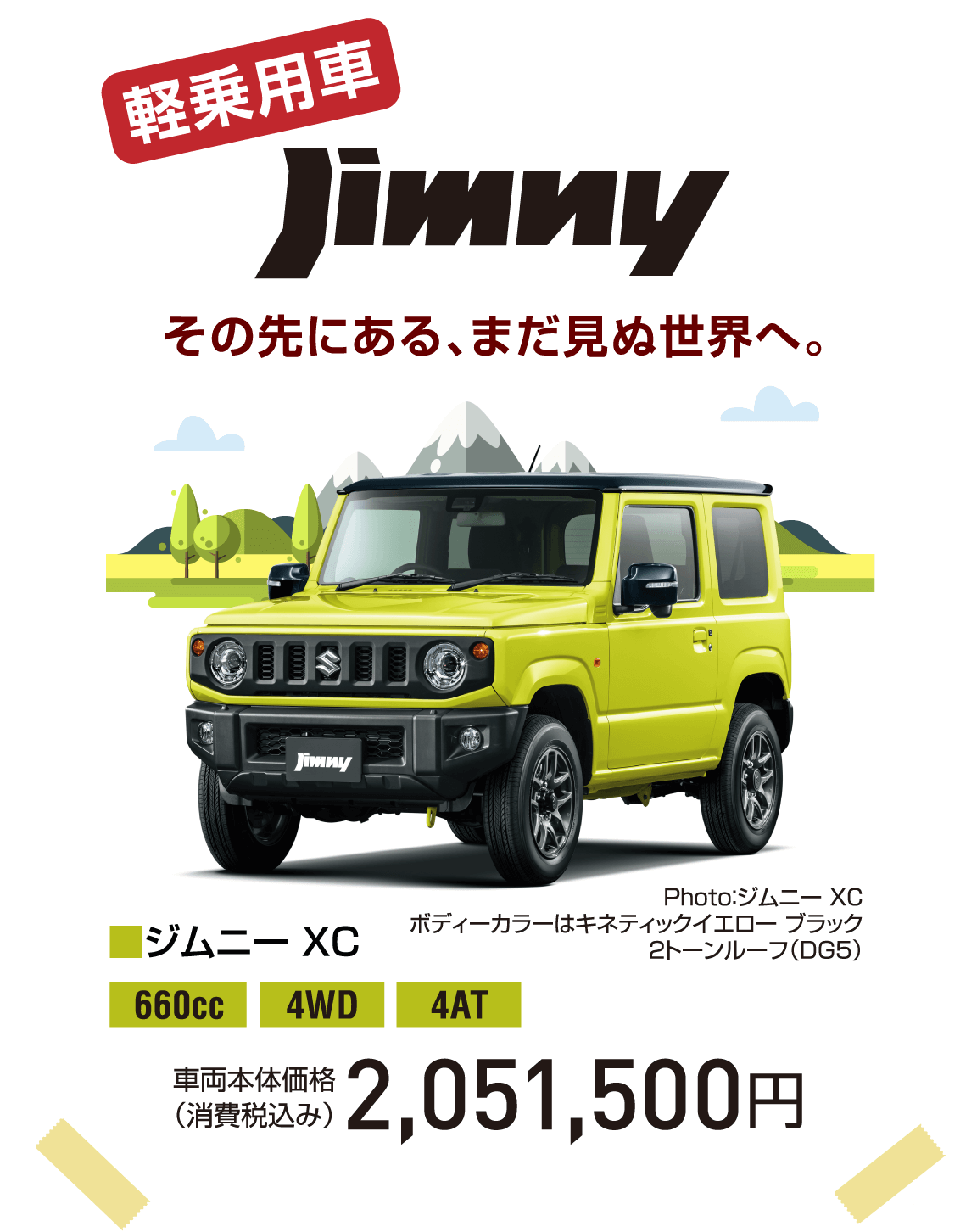 軽乗用車 その先にある、まだ見ぬ世界へ。jimny Photo：ジムニー XC ボディーカラーはキネティックイエロー ブラック2トーンルーフ（DG5） ■ジムニー XC 660cc 4WD 4AT 車両本体価格（消費税込み） 2,051,500円